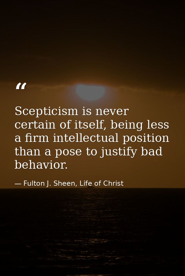 Scepticism is never certain of itself, being less a firm intellectual position than a pose to justify bad behavior. — Fulton J. Sheen, Life of Christ