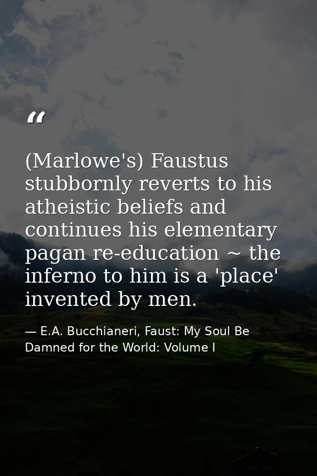(Marlowe's) Faustus stubbornly reverts to his atheistic beliefs and continues his elementary pagan re-education ~ the in — E.A. Bucchianeri, Faust: My Soul Be Damned for the World: Volume I