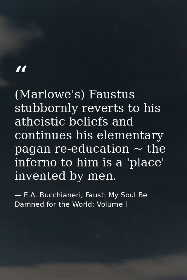 (Marlowe's) Faustus stubbornly reverts to his atheistic beliefs and continues his elementary pagan re-education ~ the in — E.A. Bucchianeri, Faust: My Soul Be Damned for the World: Volume I