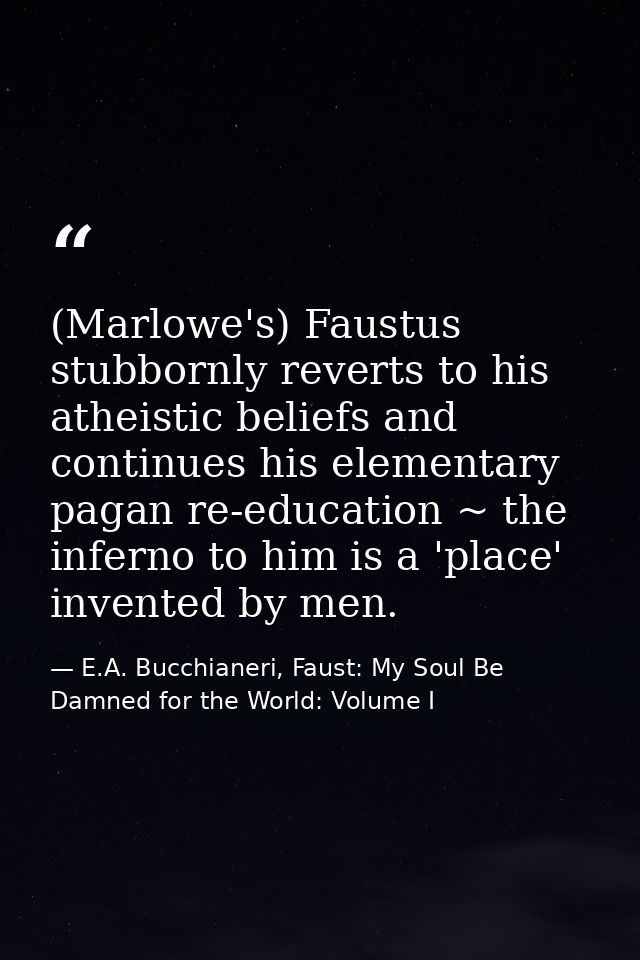(Marlowe's) Faustus stubbornly reverts to his atheistic beliefs and continues his elementary pagan re-education ~ the in — E.A. Bucchianeri, Faust: My Soul Be Damned for the World: Volume I