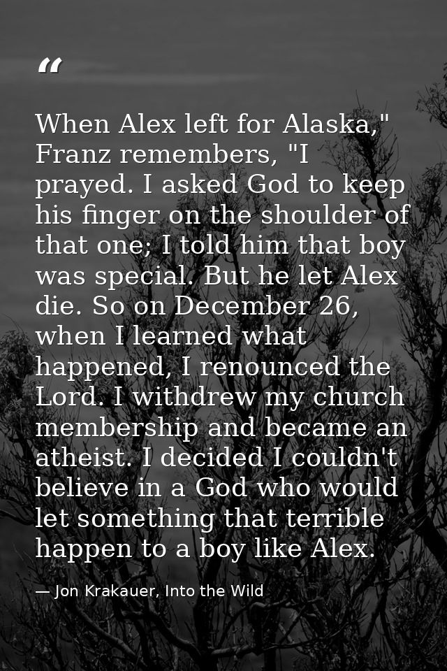 When Alex left for Alaska," Franz remembers, "I prayed. I asked God to keep his finger on the shoulder of that one; I to — Jon Krakauer, Into the Wild