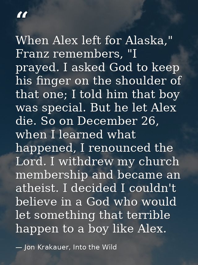 When Alex left for Alaska," Franz remembers, "I prayed. I asked God to keep his finger on the shoulder of that one; I to — Jon Krakauer, Into the Wild
