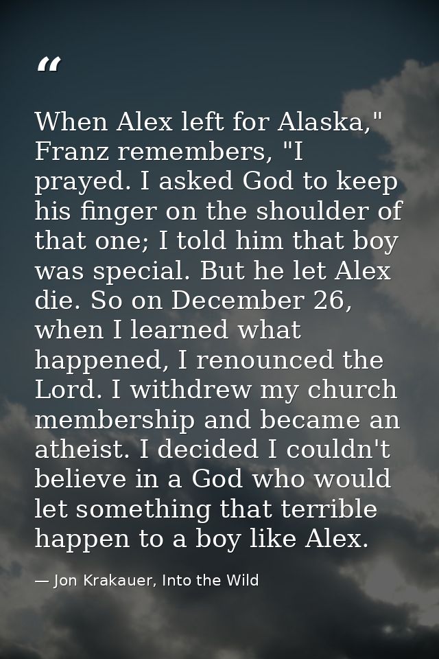 When Alex left for Alaska," Franz remembers, "I prayed. I asked God to keep his finger on the shoulder of that one; I to — Jon Krakauer, Into the Wild