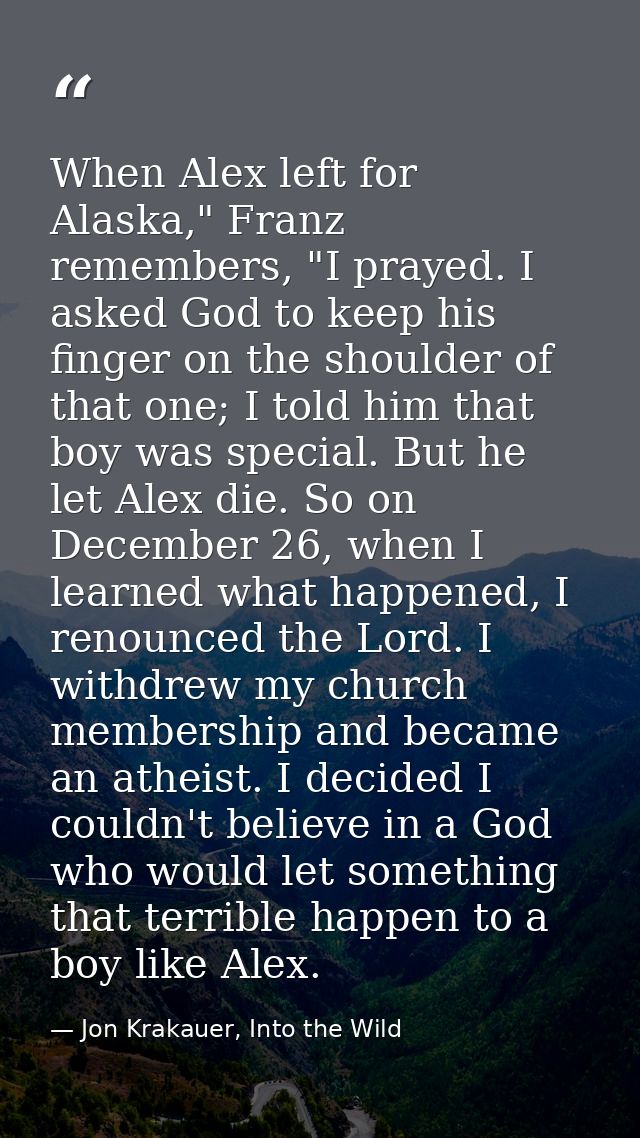 When Alex left for Alaska," Franz remembers, "I prayed. I asked God to keep his finger on the shoulder of that one; I to — Jon Krakauer, Into the Wild