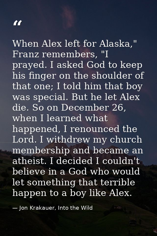 When Alex left for Alaska," Franz remembers, "I prayed. I asked God to keep his finger on the shoulder of that one; I to — Jon Krakauer, Into the Wild