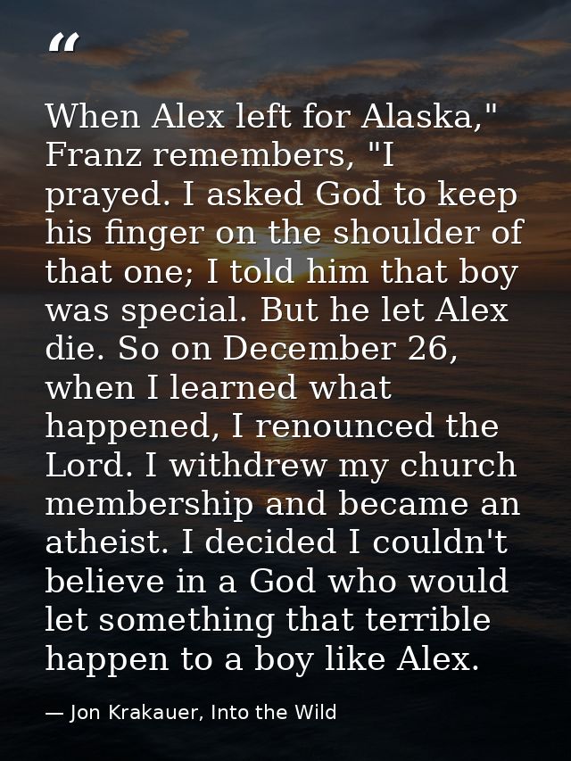 When Alex left for Alaska," Franz remembers, "I prayed. I asked God to keep his finger on the shoulder of that one; I to — Jon Krakauer, Into the Wild