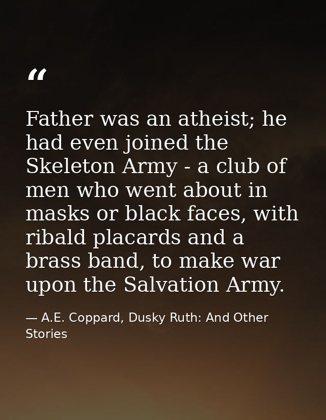 Father was an atheist; he had even joined the Skeleton Army - a club of men who went about in masks or black faces, with — A.E. Coppard, Dusky Ruth: And Other Stories