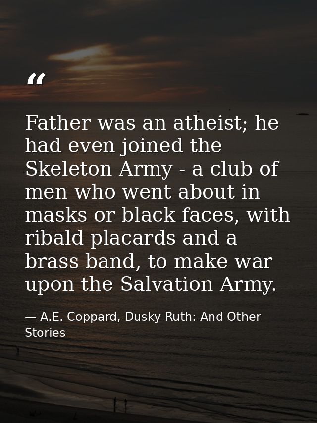 Father was an atheist; he had even joined the Skeleton Army - a club of men who went about in masks or black faces, with — A.E. Coppard, Dusky Ruth: And Other Stories