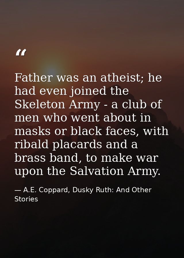 Father was an atheist; he had even joined the Skeleton Army - a club of men who went about in masks or black faces, with — A.E. Coppard, Dusky Ruth: And Other Stories