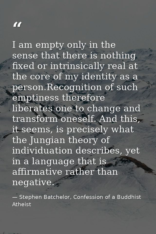 I am empty only in the sense that there is nothing fixed or intrinsically real at the core of my identity as a person.Re — Stephen Batchelor, Confession of a Buddhist Atheist