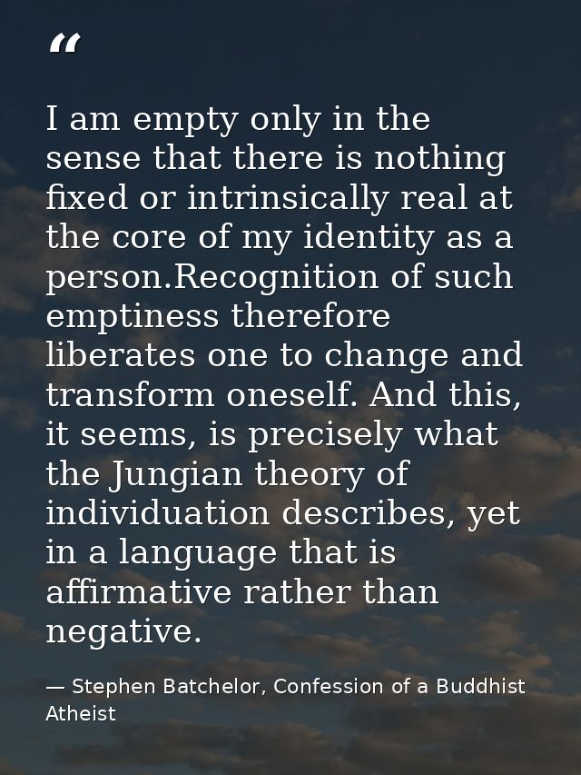 I am empty only in the sense that there is nothing fixed or intrinsically real at the core of my identity as a person.Re — Stephen Batchelor, Confession of a Buddhist Atheist
