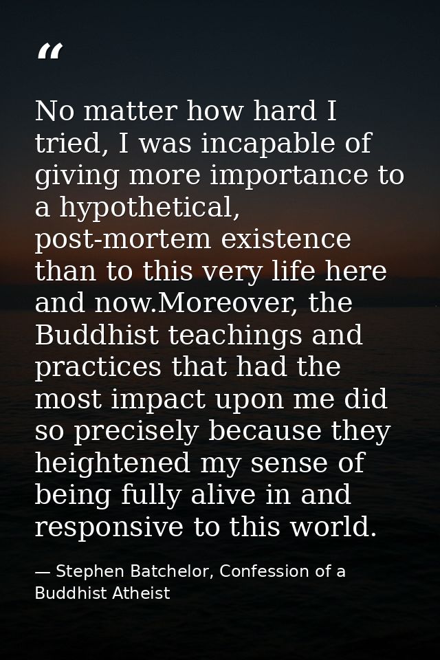 No matter how hard I tried, I was incapable of giving more importance to a hypothetical, post-mortem existence than to t — Stephen Batchelor, Confession of a Buddhist Atheist