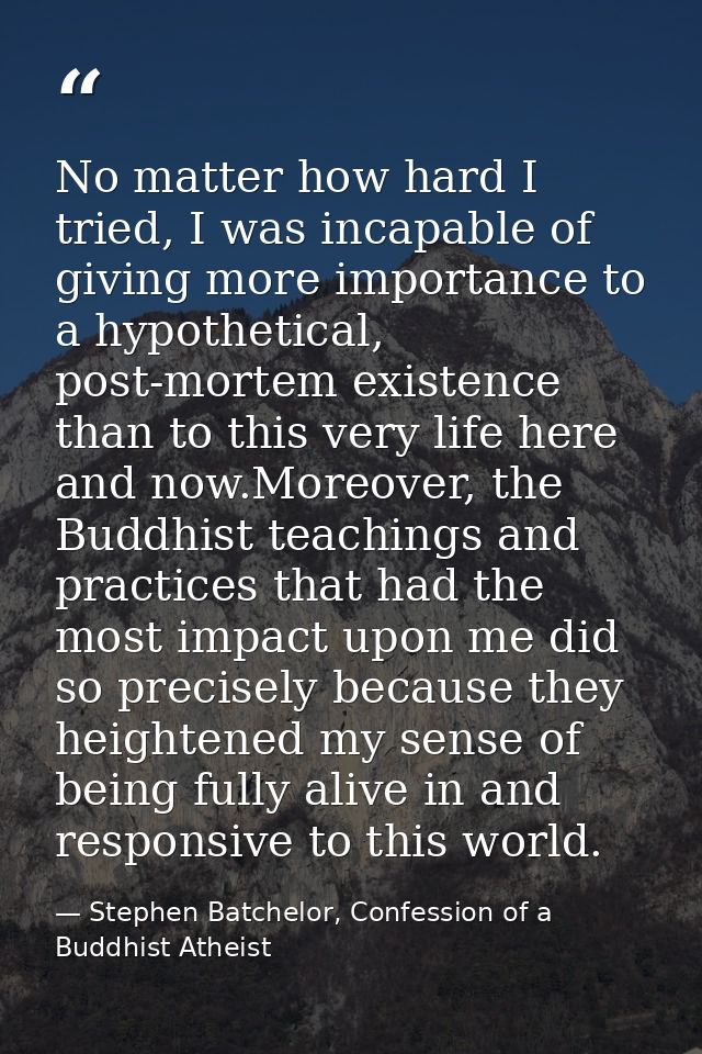 No matter how hard I tried, I was incapable of giving more importance to a hypothetical, post-mortem existence than to t — Stephen Batchelor, Confession of a Buddhist Atheist