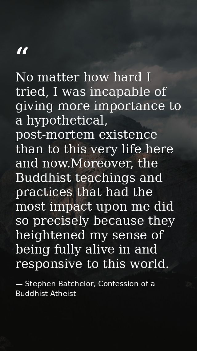 No matter how hard I tried, I was incapable of giving more importance to a hypothetical, post-mortem existence than to t — Stephen Batchelor, Confession of a Buddhist Atheist