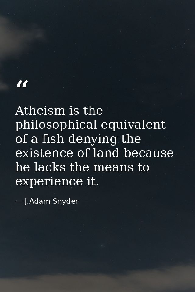 Atheism is the philosophical equivalent of a fish denying the existence of land because he lacks the means to experience — J.Adam Snyder