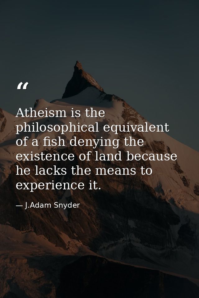 Atheism is the philosophical equivalent of a fish denying the existence of land because he lacks the means to experience — J.Adam Snyder