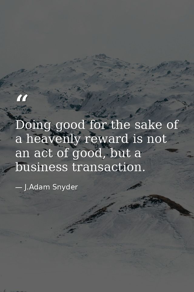 Doing good for the sake of a heavenly reward is not an act of good, but a business transaction. — J.Adam Snyder