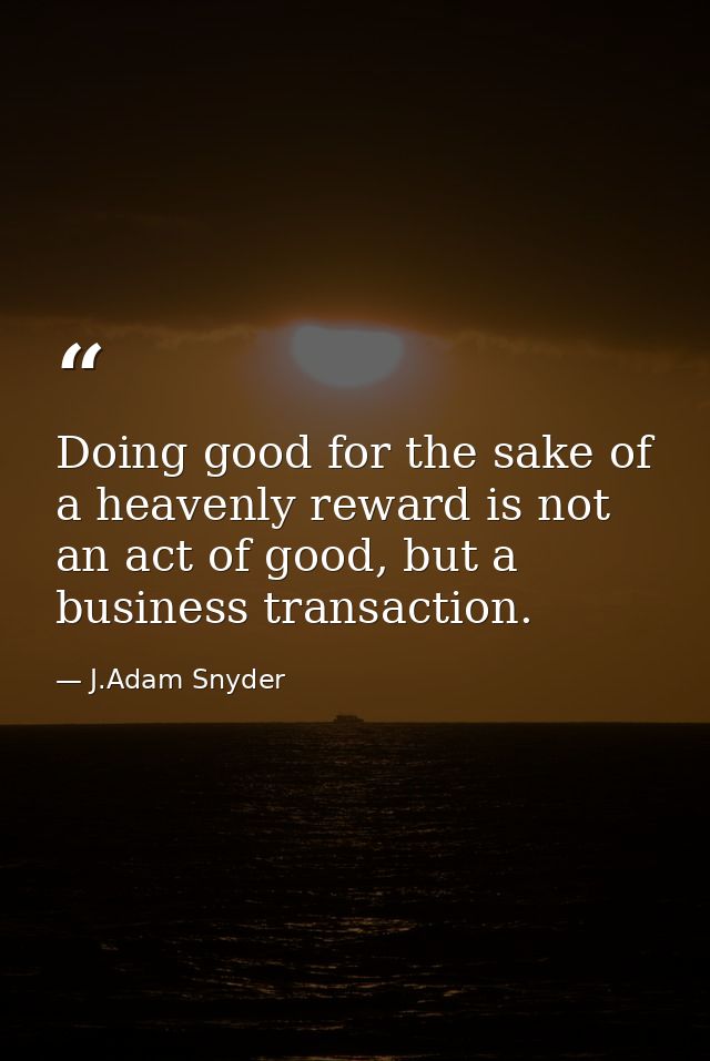 Doing good for the sake of a heavenly reward is not an act of good, but a business transaction. — J.Adam Snyder