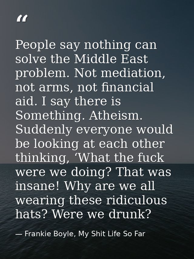 People say nothing can solve the Middle East problem. Not mediation, not arms, not financial aid. I say there is Somethi — Frankie Boyle, My Shit Life So Far