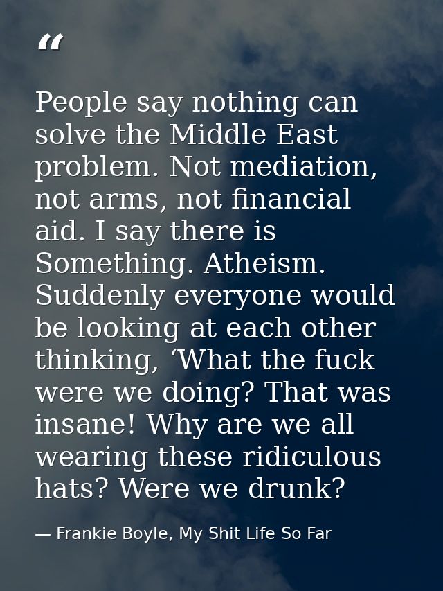 People say nothing can solve the Middle East problem. Not mediation, not arms, not financial aid. I say there is Somethi — Frankie Boyle, My Shit Life So Far