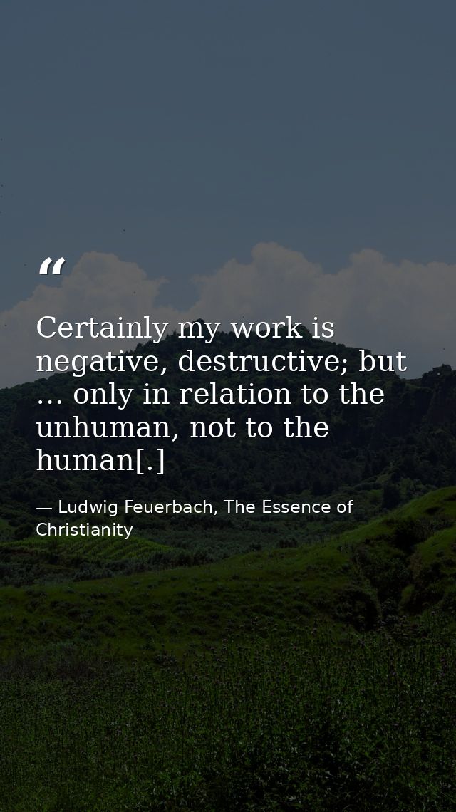 Certainly my work is negative, destructive; but … only in relation to the unhuman, not to the human[.] — Ludwig Feuerbach, The Essence of Christianity