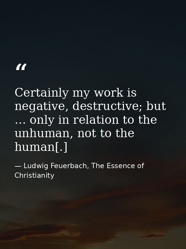 Certainly my work is negative, destructive; but … only in relation to the unhuman, not to the human[.] — Ludwig Feuerbach, The Essence of Christianity