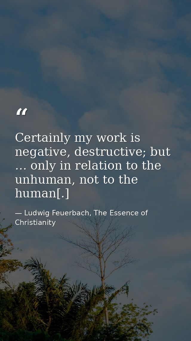 Certainly my work is negative, destructive; but … only in relation to the unhuman, not to the human[.] — Ludwig Feuerbach, The Essence of Christianity