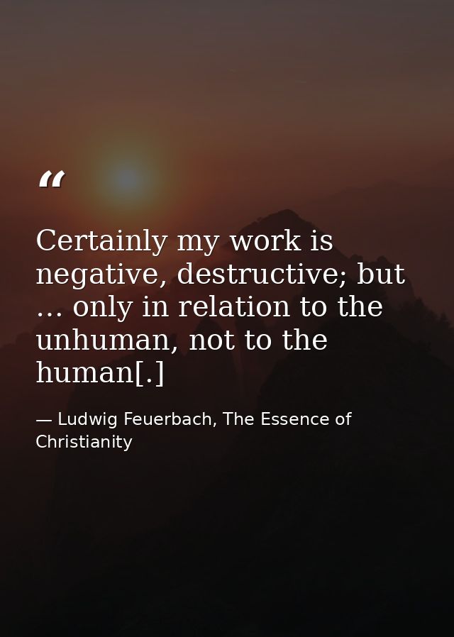 Certainly my work is negative, destructive; but … only in relation to the unhuman, not to the human[.] — Ludwig Feuerbach, The Essence of Christianity