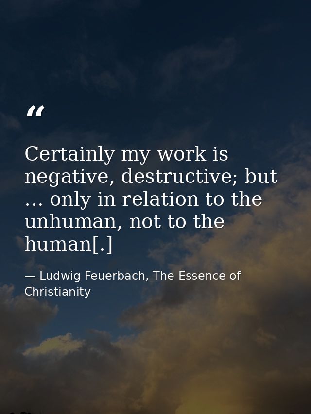 Certainly my work is negative, destructive; but … only in relation to the unhuman, not to the human[.] — Ludwig Feuerbach, The Essence of Christianity