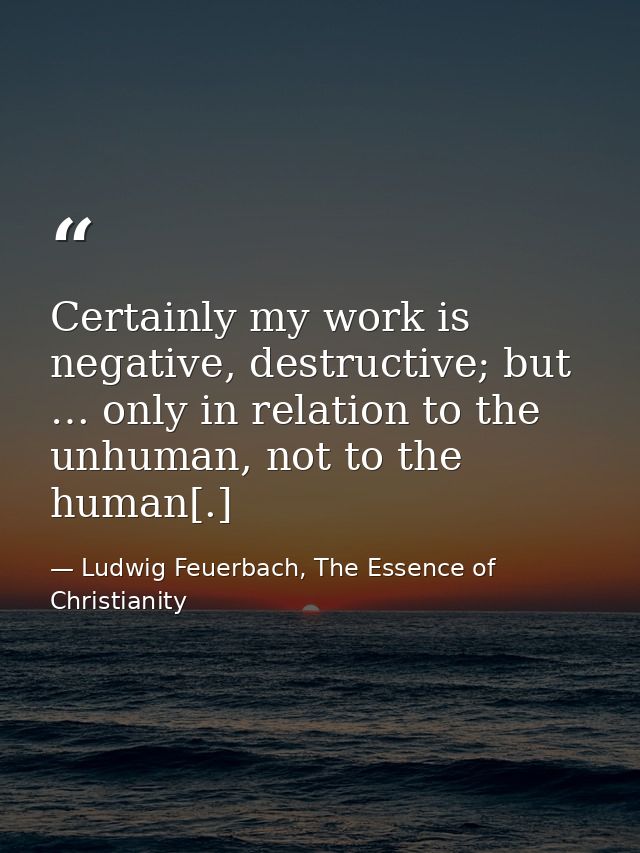 Certainly my work is negative, destructive; but … only in relation to the unhuman, not to the human[.] — Ludwig Feuerbach, The Essence of Christianity