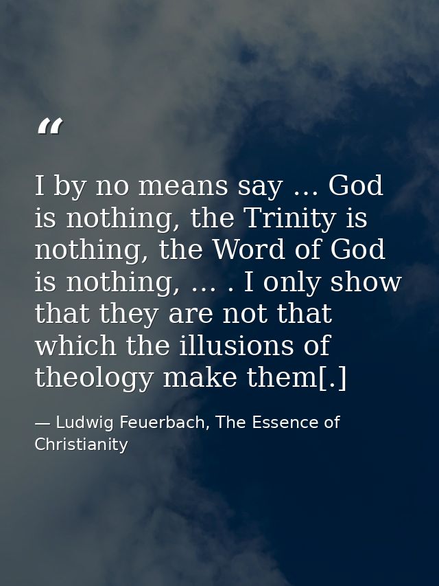 I by no means say … God is nothing, the Trinity is nothing, the Word of God is nothing, … . I only show that they are no — Ludwig Feuerbach, The Essence of Christianity