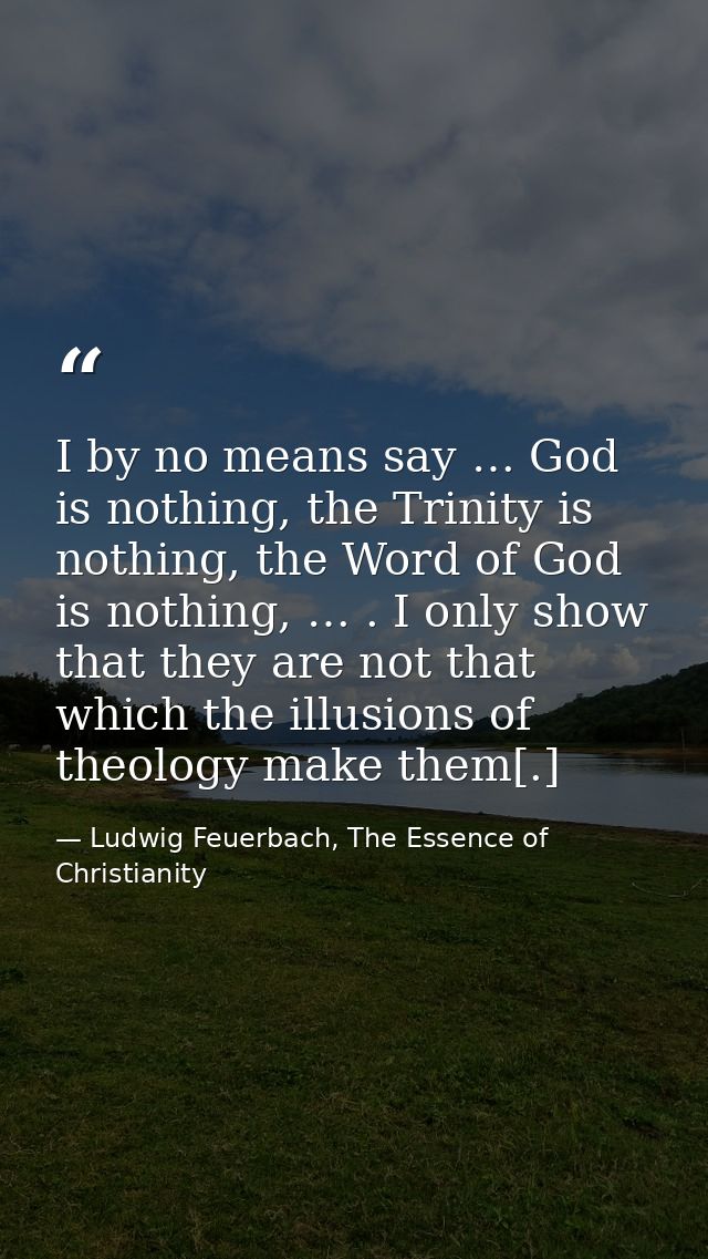 I by no means say … God is nothing, the Trinity is nothing, the Word of God is nothing, … . I only show that they are no — Ludwig Feuerbach, The Essence of Christianity