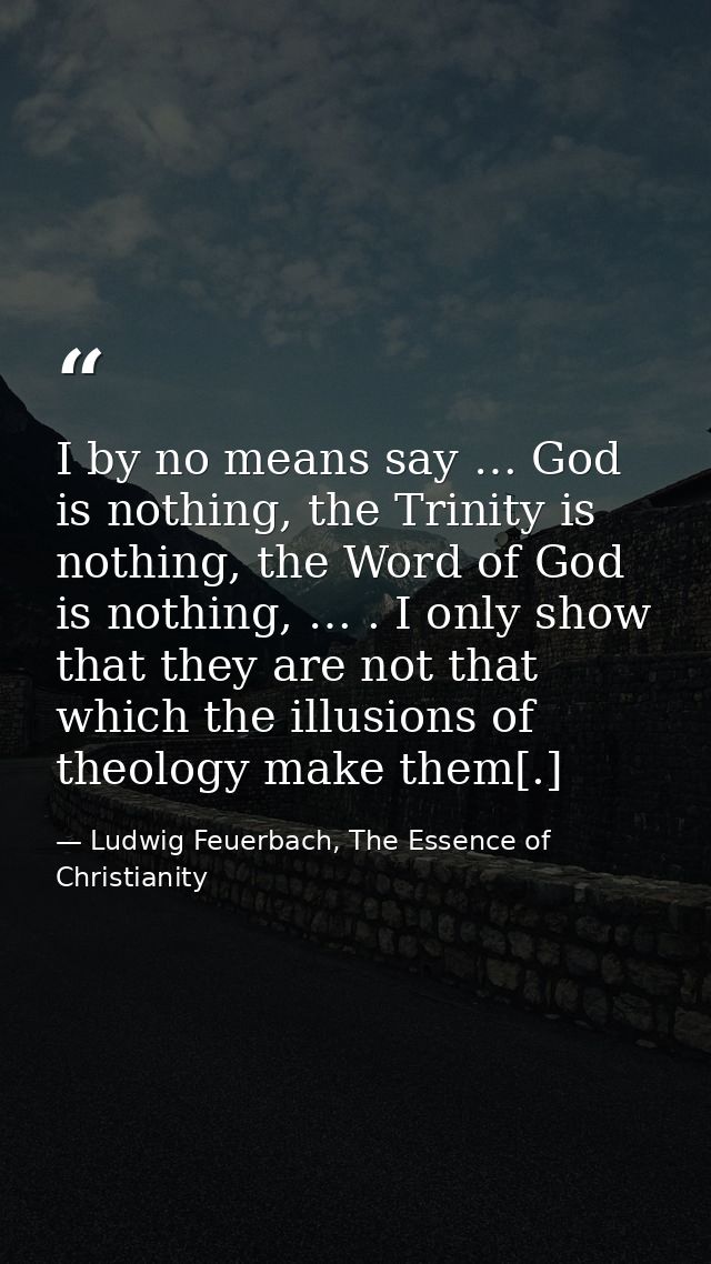 I by no means say … God is nothing, the Trinity is nothing, the Word of God is nothing, … . I only show that they are no — Ludwig Feuerbach, The Essence of Christianity
