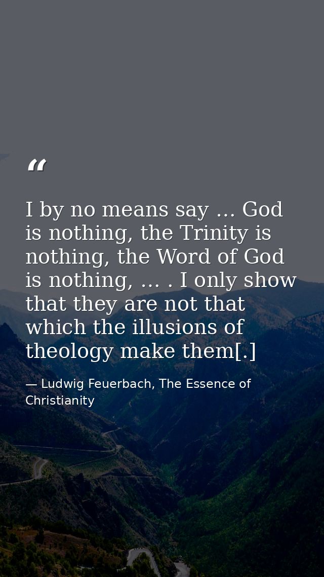 I by no means say … God is nothing, the Trinity is nothing, the Word of God is nothing, … . I only show that they are no — Ludwig Feuerbach, The Essence of Christianity