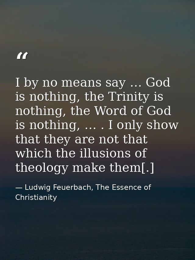 I by no means say … God is nothing, the Trinity is nothing, the Word of God is nothing, … . I only show that they are no — Ludwig Feuerbach, The Essence of Christianity