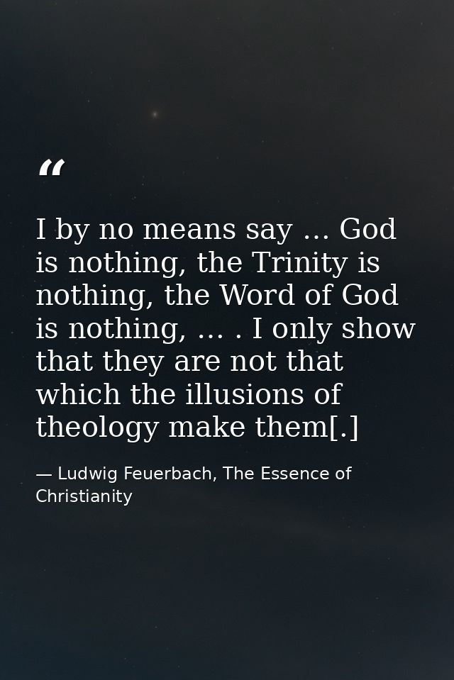 I by no means say … God is nothing, the Trinity is nothing, the Word of God is nothing, … . I only show that they are no — Ludwig Feuerbach, The Essence of Christianity