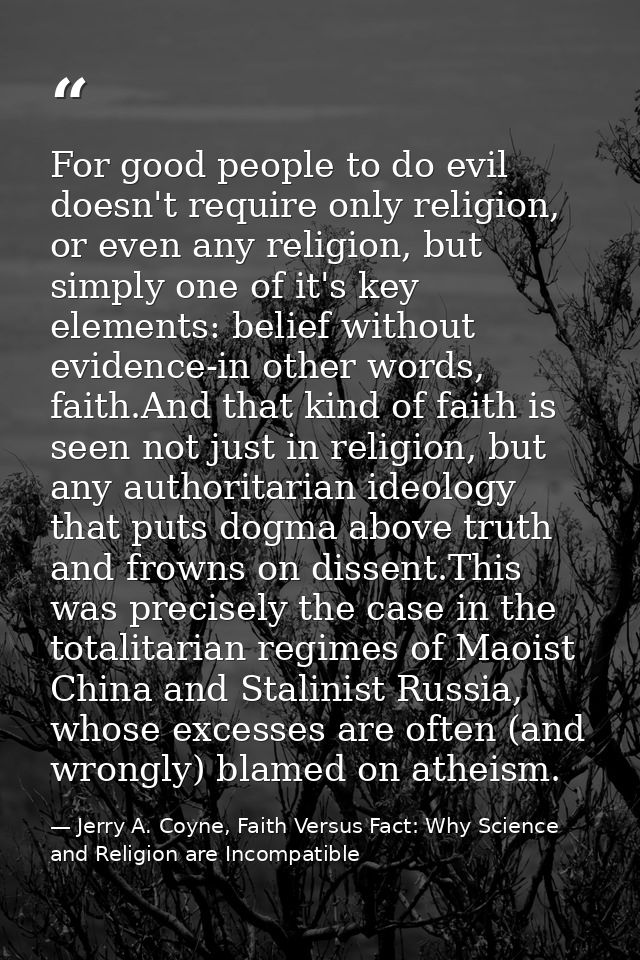 For good people to do evil doesn't require only religion, or even any religion, but simply one of it's key elements: bel — Jerry A. Coyne, Faith Versus Fact: Why Science and Religion are Incompatible