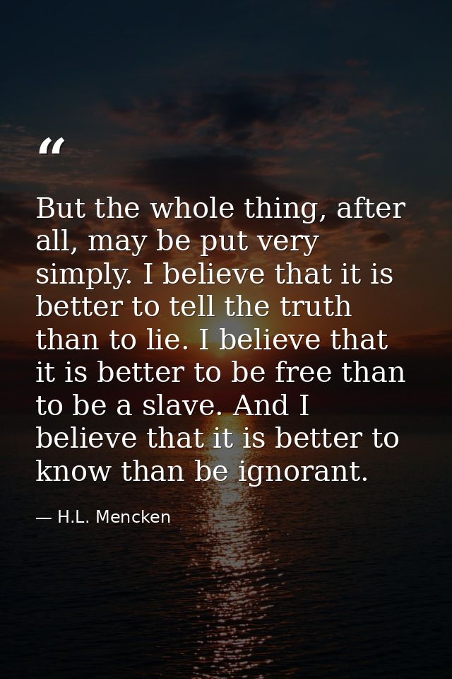 But the whole thing, after all, may be put very simply. I believe that it is better to tell the truth than to lie. I bel — H.L. Mencken