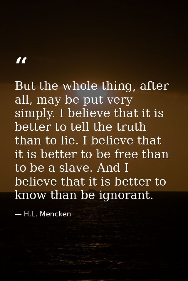 But the whole thing, after all, may be put very simply. I believe that it is better to tell the truth than to lie. I bel — H.L. Mencken