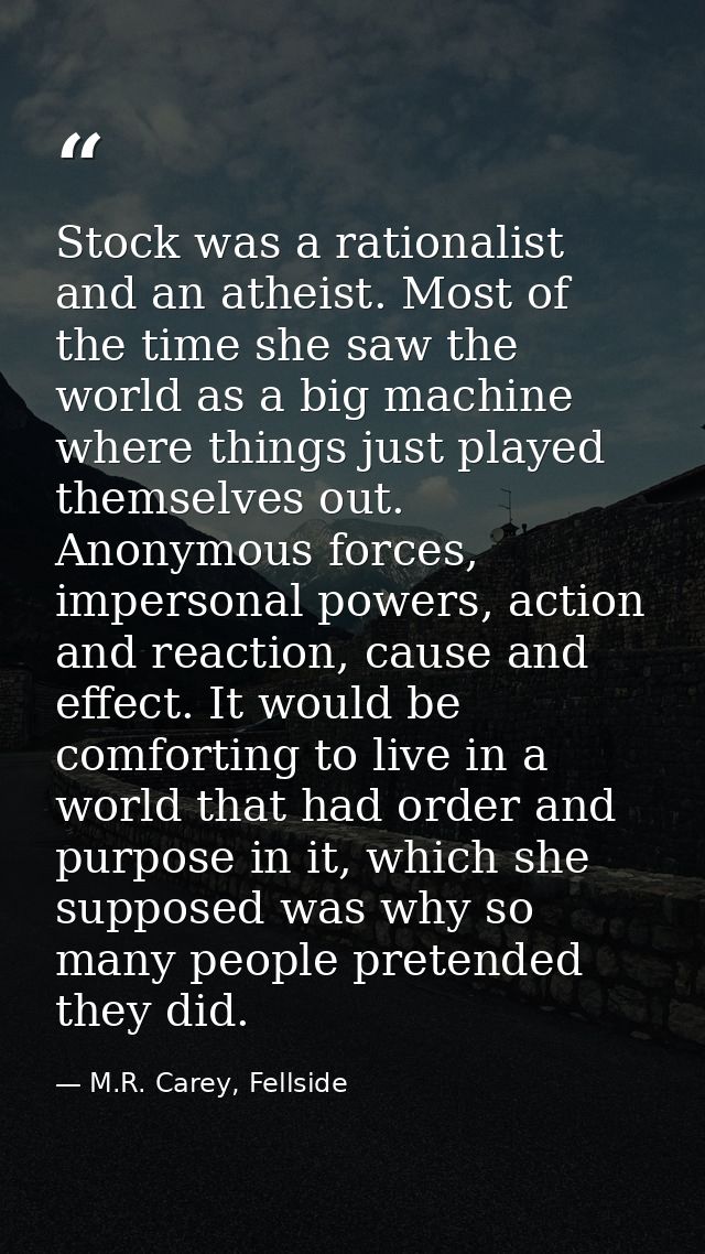 Stock was a rationalist and an atheist. Most of the time she saw the world as a big machine where things just played the — M.R. Carey, Fellside