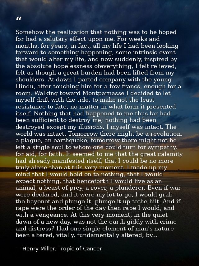 Somehow the realization that nothing was to be hoped for had a salutary effect upon me. For weeks and months, for years, — Henry Miller, Tropic of Cancer
