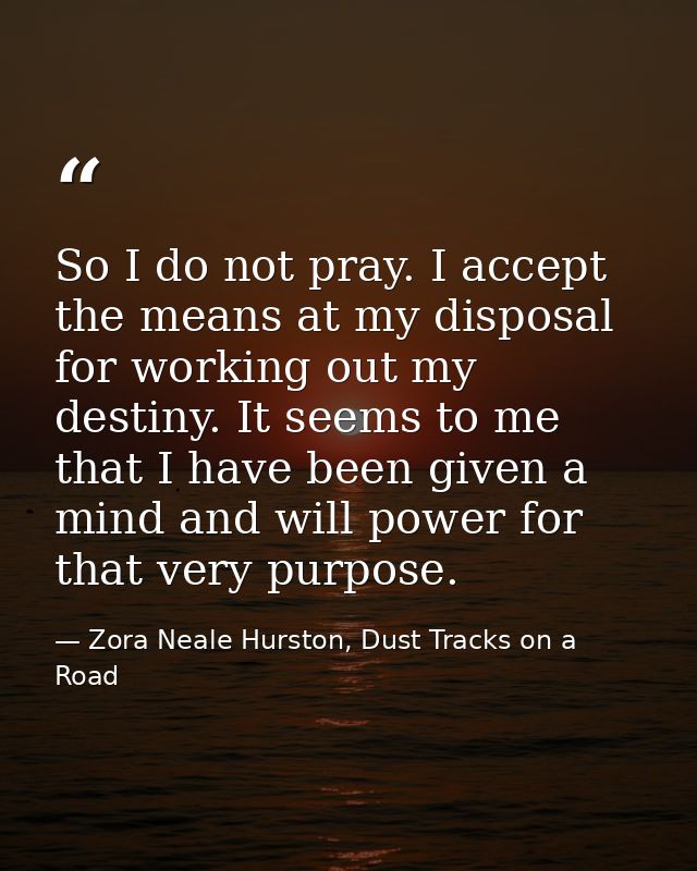 So I do not pray. I accept the means at my disposal for working out my destiny. It seems to me that I have been given a  — Zora Neale Hurston, Dust Tracks on a Road