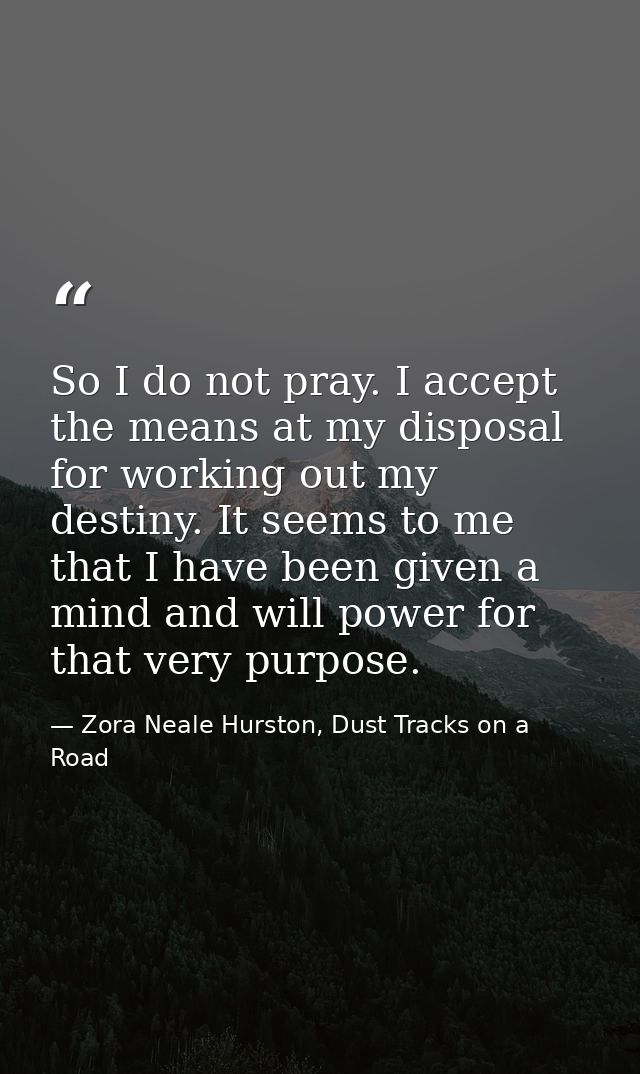 So I do not pray. I accept the means at my disposal for working out my destiny. It seems to me that I have been given a  — Zora Neale Hurston, Dust Tracks on a Road