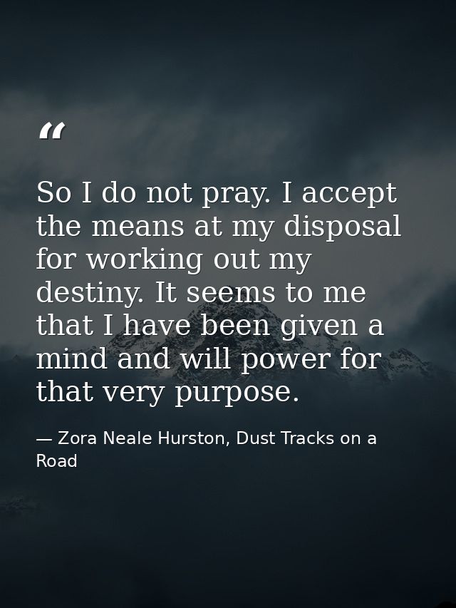So I do not pray. I accept the means at my disposal for working out my destiny. It seems to me that I have been given a  — Zora Neale Hurston, Dust Tracks on a Road