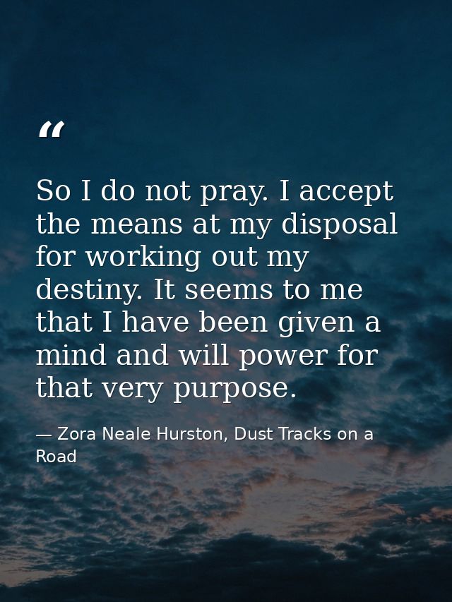 So I do not pray. I accept the means at my disposal for working out my destiny. It seems to me that I have been given a  — Zora Neale Hurston, Dust Tracks on a Road