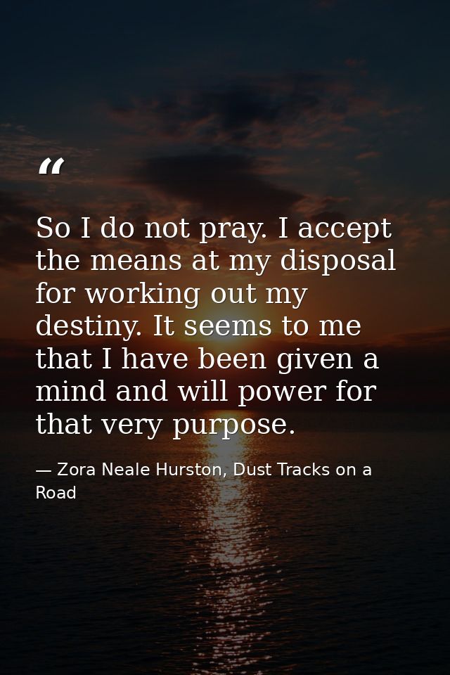So I do not pray. I accept the means at my disposal for working out my destiny. It seems to me that I have been given a  — Zora Neale Hurston, Dust Tracks on a Road