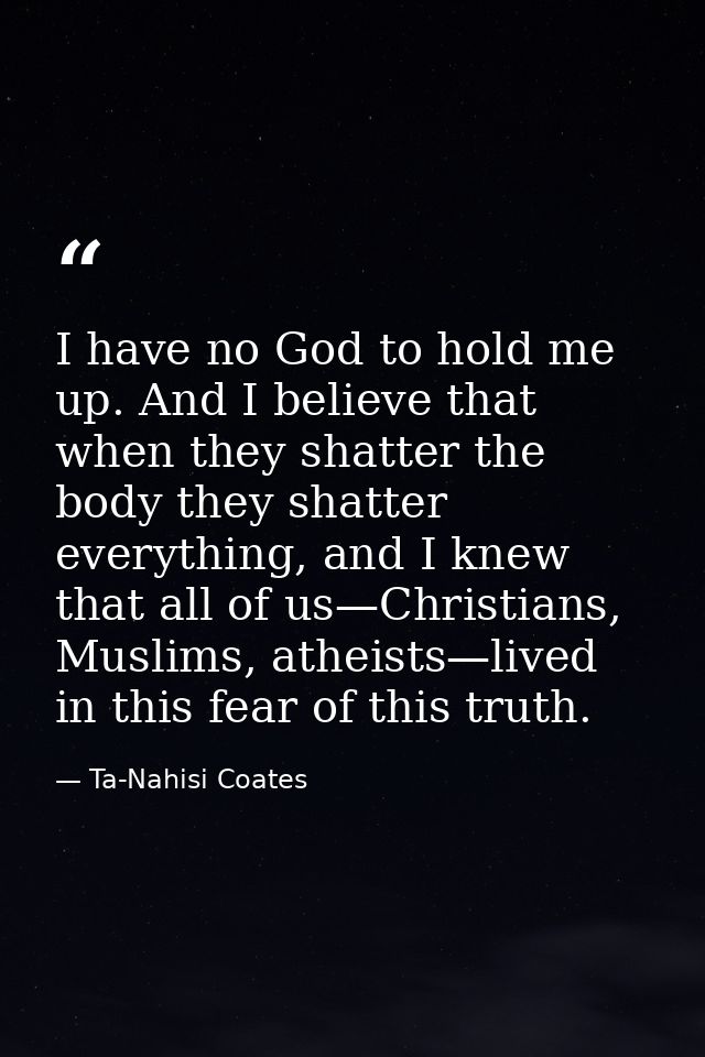 I have no God to hold me up. And I believe that when they shatter the body they shatter everything, and I knew that all  — Ta-Nahisi Coates