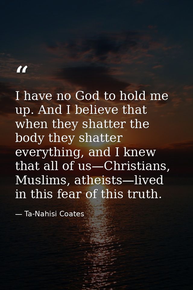 I have no God to hold me up. And I believe that when they shatter the body they shatter everything, and I knew that all  — Ta-Nahisi Coates