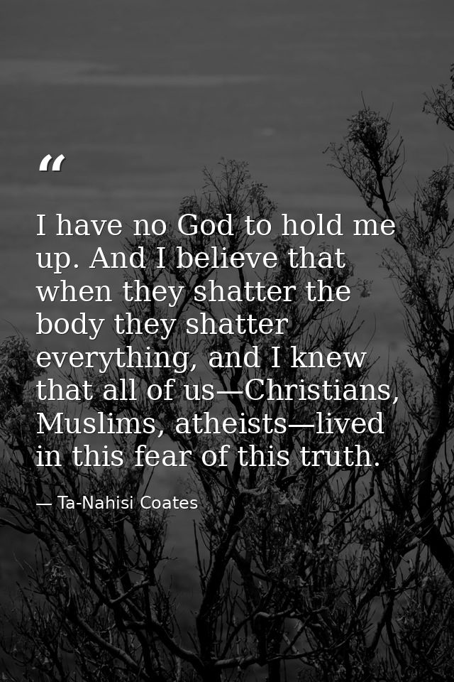 I have no God to hold me up. And I believe that when they shatter the body they shatter everything, and I knew that all  — Ta-Nahisi Coates