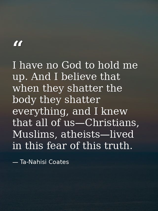 I have no God to hold me up. And I believe that when they shatter the body they shatter everything, and I knew that all  — Ta-Nahisi Coates